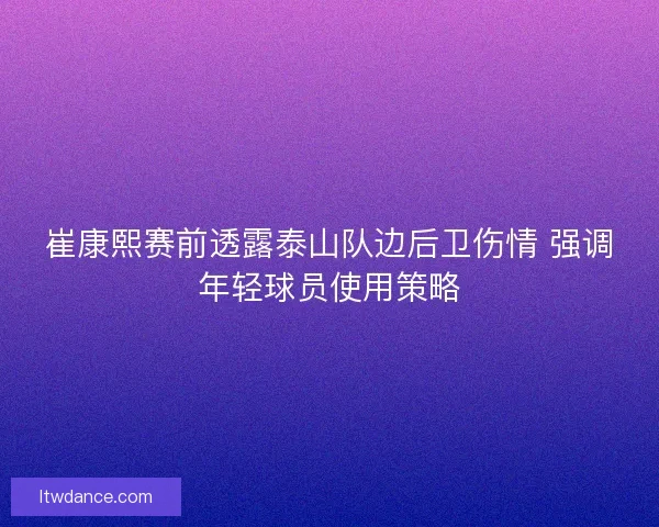 崔康熙赛前透露泰山队边后卫伤情 强调年轻球员使用策略