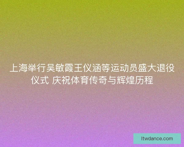 上海举行吴敏霞王仪涵等运动员盛大退役仪式 庆祝体育传奇与辉煌历程